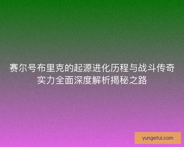 赛尔号布里克的起源进化历程与战斗传奇实力全面深度解析揭秘之路