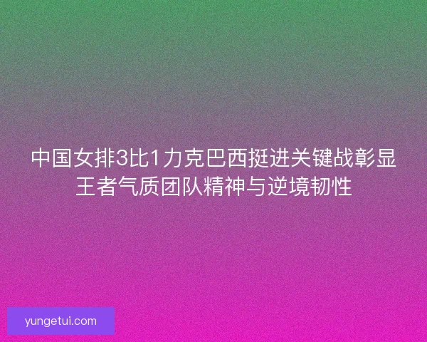 中国女排3比1力克巴西挺进关键战彰显王者气质团队精神与逆境韧性