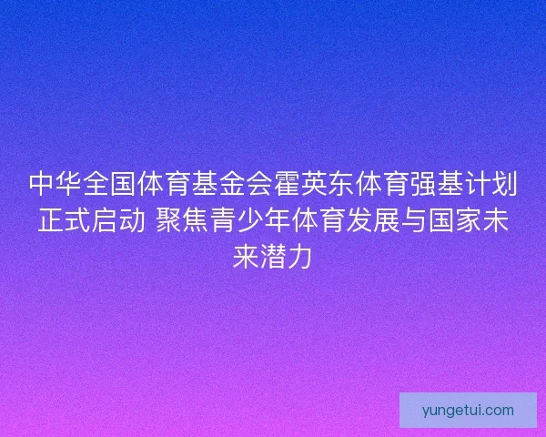 中华全国体育基金会霍英东体育强基计划正式启动 聚焦青少年体育发展与国家未来潜力