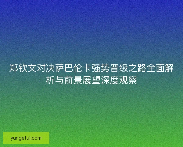 郑钦文对决萨巴伦卡强势晋级之路全面解析与前景展望深度观察